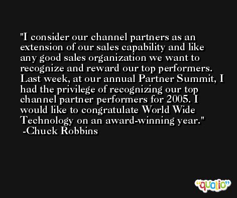 I consider our channel partners as an extension of our sales capability and like any good sales organization we want to recognize and reward our top performers. Last week, at our annual Partner Summit, I had the privilege of recognizing our top channel partner performers for 2005. I would like to congratulate World Wide Technology on an award-winning year. -Chuck Robbins