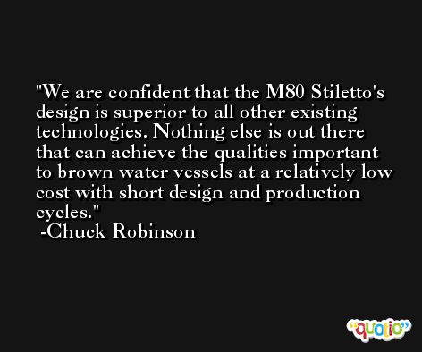We are confident that the M80 Stiletto's design is superior to all other existing technologies. Nothing else is out there that can achieve the qualities important to brown water vessels at a relatively low cost with short design and production cycles. -Chuck Robinson