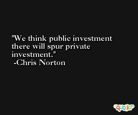 We think public investment there will spur private investment. -Chris Norton