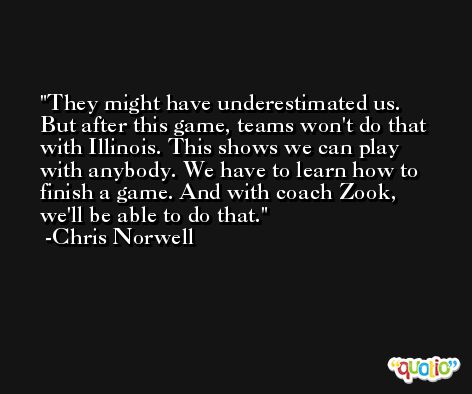 They might have underestimated us. But after this game, teams won't do that with Illinois. This shows we can play with anybody. We have to learn how to finish a game. And with coach Zook, we'll be able to do that. -Chris Norwell