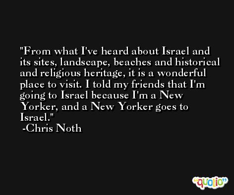 From what I've heard about Israel and its sites, landscape, beaches and historical and religious heritage, it is a wonderful place to visit. I told my friends that I'm going to Israel because I'm a New Yorker, and a New Yorker goes to Israel. -Chris Noth
