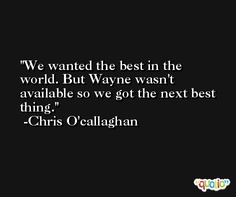 We wanted the best in the world. But Wayne wasn't available so we got the next best thing. -Chris O'callaghan