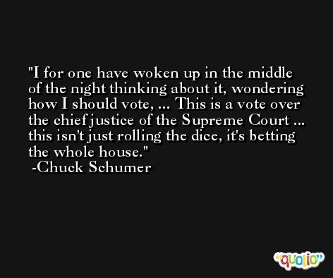 I for one have woken up in the middle of the night thinking about it, wondering how I should vote, ... This is a vote over the chief justice of the Supreme Court ... this isn't just rolling the dice, it's betting the whole house. -Chuck Schumer