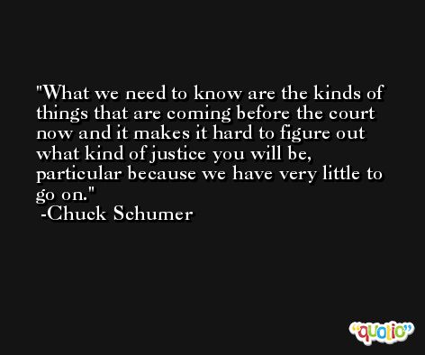 What we need to know are the kinds of things that are coming before the court now and it makes it hard to figure out what kind of justice you will be, particular because we have very little to go on. -Chuck Schumer