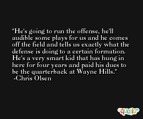 He's going to run the offense, he'll audible some plays for us and he comes off the field and tells us exactly what the defense is doing to a certain formation. He's a very smart kid that has hung in here for four years and paid his dues to be the quarterback at Wayne Hills. -Chris Olsen