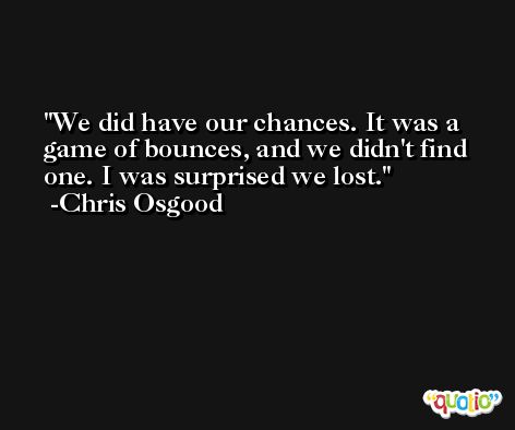 We did have our chances. It was a game of bounces, and we didn't find one. I was surprised we lost. -Chris Osgood