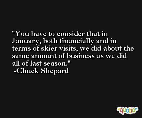 You have to consider that in January, both financially and in terms of skier visits, we did about the same amount of business as we did all of last season. -Chuck Shepard