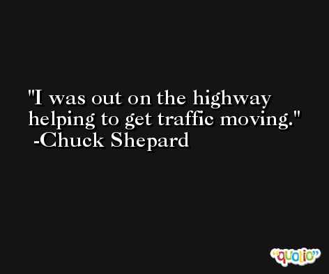 I was out on the highway helping to get traffic moving. -Chuck Shepard