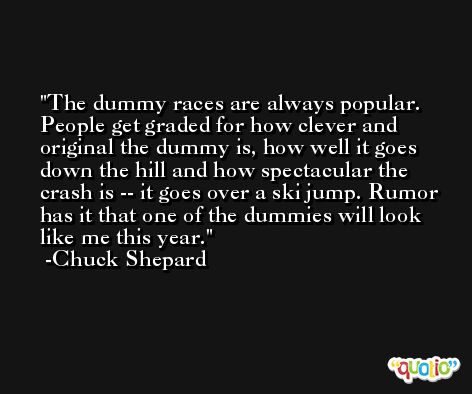 The dummy races are always popular. People get graded for how clever and original the dummy is, how well it goes down the hill and how spectacular the crash is -- it goes over a ski jump. Rumor has it that one of the dummies will look like me this year. -Chuck Shepard