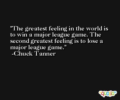 The greatest feeling in the world is to win a major league game. The second greatest feeling is to lose a major league game. -Chuck Tanner