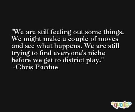 We are still feeling out some things. We might make a couple of moves and see what happens. We are still trying to find everyone's niche before we get to district play. -Chris Pardue