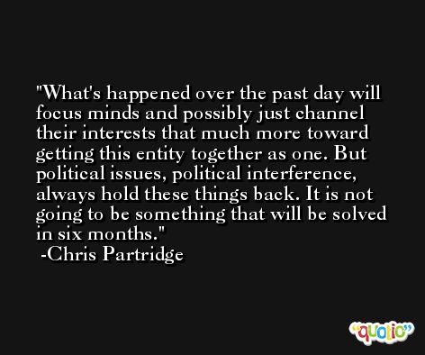 What's happened over the past day will focus minds and possibly just channel their interests that much more toward getting this entity together as one. But political issues, political interference, always hold these things back. It is not going to be something that will be solved in six months. -Chris Partridge