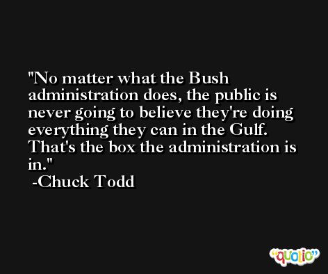 No matter what the Bush administration does, the public is never going to believe they're doing everything they can in the Gulf. That's the box the administration is in. -Chuck Todd