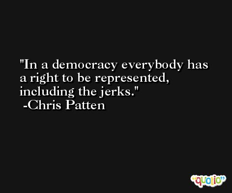In a democracy everybody has a right to be represented, including the jerks. -Chris Patten