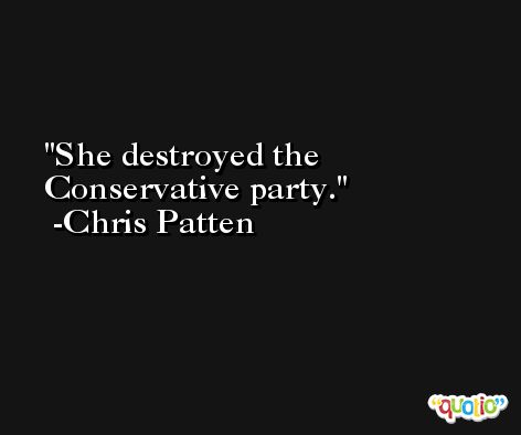 She destroyed the Conservative party. -Chris Patten