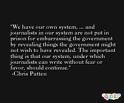 We have our own system, ... and journalists in our system are not put in prison for embarrassing the government by revealing things the government might not wish to have revealed. The important thing is that our system, under which journalists can write without fear or favor, should continue. -Chris Patten
