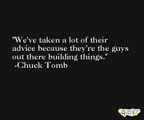 We've taken a lot of their advice because they're the guys out there building things. -Chuck Tomb