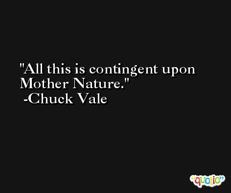 All this is contingent upon Mother Nature. -Chuck Vale