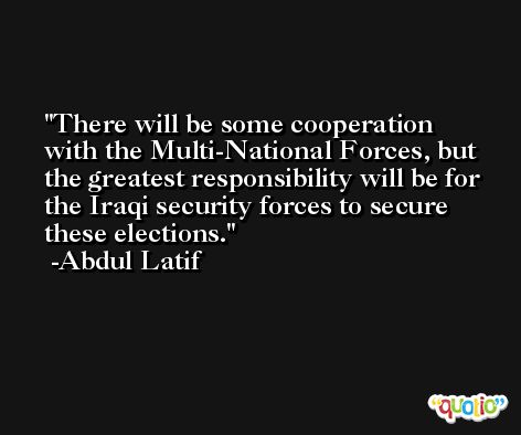 There will be some cooperation with the Multi-National Forces, but the greatest responsibility will be for the Iraqi security forces to secure these elections. -Abdul Latif