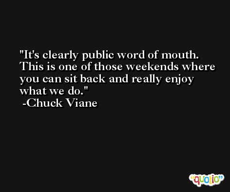 It's clearly public word of mouth. This is one of those weekends where you can sit back and really enjoy what we do. -Chuck Viane