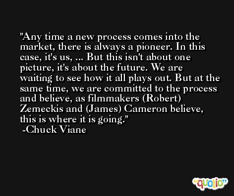 Any time a new process comes into the market, there is always a pioneer. In this case, it's us, ... But this isn't about one picture, it's about the future. We are waiting to see how it all plays out. But at the same time, we are committed to the process and believe, as filmmakers (Robert) Zemeckis and (James) Cameron believe, this is where it is going. -Chuck Viane