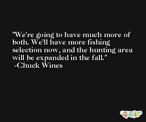 We're going to have much more of both. We'll have more fishing selection now, and the hunting area will be expanded in the fall. -Chuck Wines