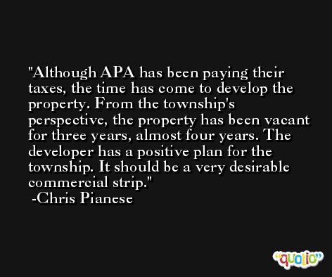 Although APA has been paying their taxes, the time has come to develop the property. From the township's perspective, the property has been vacant for three years, almost four years. The developer has a positive plan for the township. It should be a very desirable commercial strip. -Chris Pianese