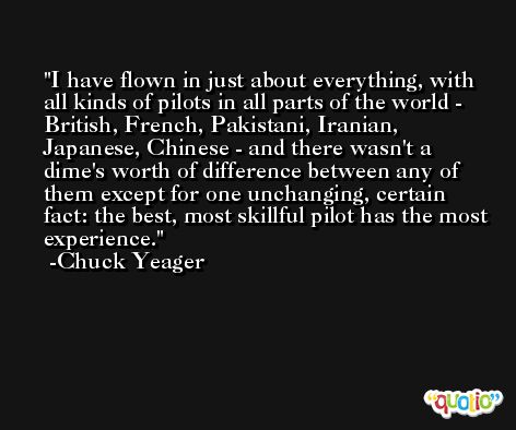 I have flown in just about everything, with all kinds of pilots in all parts of the world - British, French, Pakistani, Iranian, Japanese, Chinese - and there wasn't a dime's worth of difference between any of them except for one unchanging, certain fact: the best, most skillful pilot has the most experience. -Chuck Yeager