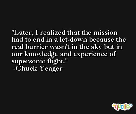Later, I realized that the mission had to end in a let-down because the real barrier wasn't in the sky but in our knowledge and experience of supersonic flight. -Chuck Yeager