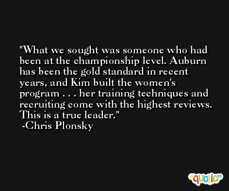 What we sought was someone who had been at the championship level. Auburn has been the gold standard in recent years, and Kim built the women's program . . . her training techniques and recruiting come with the highest reviews. This is a true leader. -Chris Plonsky