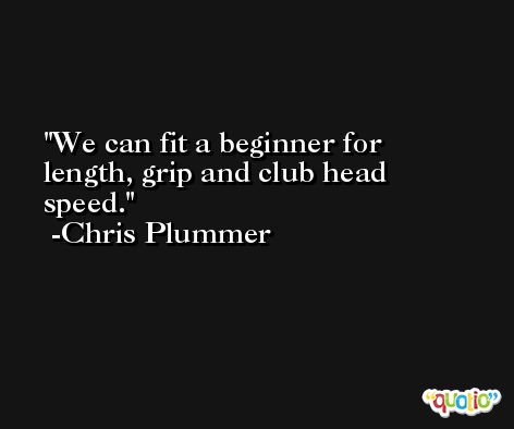 We can fit a beginner for length, grip and club head speed. -Chris Plummer