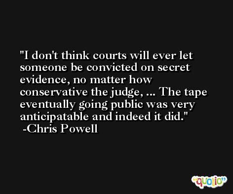 I don't think courts will ever let someone be convicted on secret evidence, no matter how conservative the judge, ... The tape eventually going public was very anticipatable and indeed it did. -Chris Powell