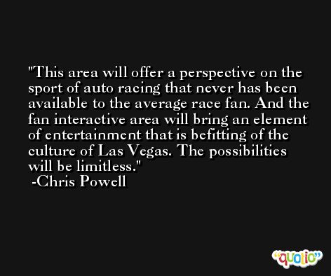 This area will offer a perspective on the sport of auto racing that never has been available to the average race fan. And the fan interactive area will bring an element of entertainment that is befitting of the culture of Las Vegas. The possibilities will be limitless. -Chris Powell