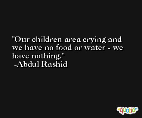 Our children area crying and we have no food or water - we have nothing. -Abdul Rashid