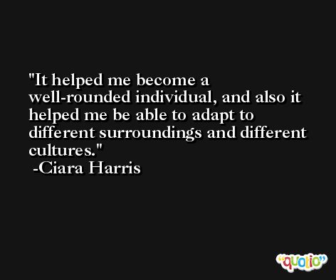 It helped me become a well-rounded individual, and also it helped me be able to adapt to different surroundings and different cultures. -Ciara Harris