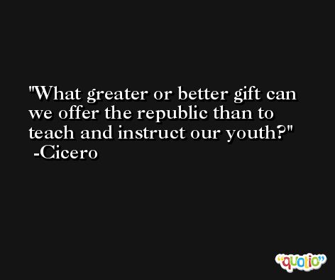 What greater or better gift can we offer the republic than to teach and instruct our youth? -Cicero