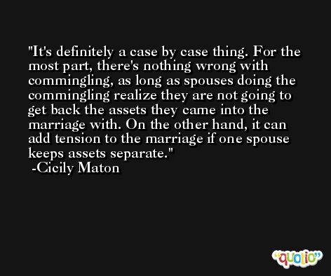 It's definitely a case by case thing. For the most part, there's nothing wrong with commingling, as long as spouses doing the commingling realize they are not going to get back the assets they came into the marriage with. On the other hand, it can add tension to the marriage if one spouse keeps assets separate. -Cicily Maton