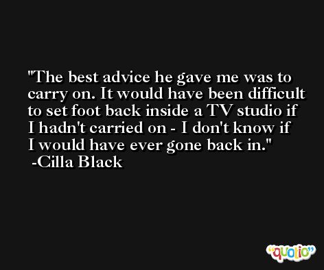 The best advice he gave me was to carry on. It would have been difficult to set foot back inside a TV studio if I hadn't carried on - I don't know if I would have ever gone back in. -Cilla Black