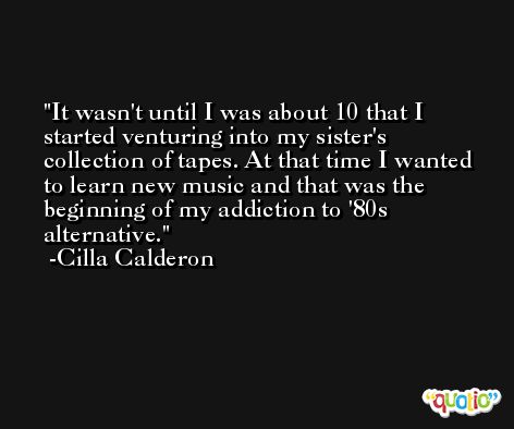 It wasn't until I was about 10 that I started venturing into my sister's collection of tapes. At that time I wanted to learn new music and that was the beginning of my addiction to '80s alternative. -Cilla Calderon
