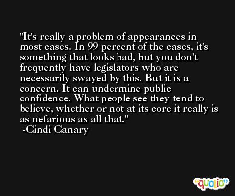 It's really a problem of appearances in most cases. In 99 percent of the cases, it's something that looks bad, but you don't frequently have legislators who are necessarily swayed by this. But it is a concern. It can undermine public confidence. What people see they tend to believe, whether or not at its core it really is as nefarious as all that. -Cindi Canary