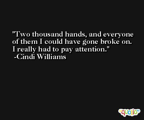 Two thousand hands, and everyone of them I could have gone broke on. I really had to pay attention. -Cindi Williams