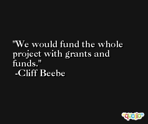 We would fund the whole project with grants and funds. -Cliff Beebe
