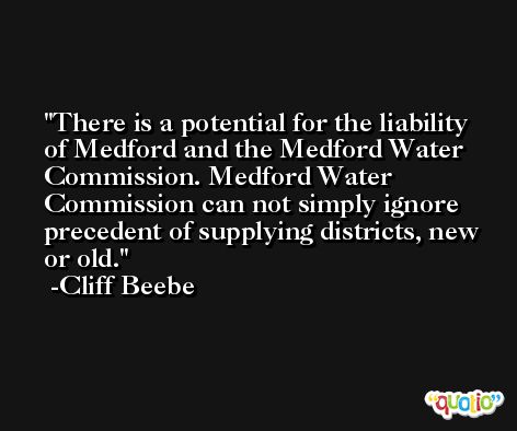 There is a potential for the liability of Medford and the Medford Water Commission. Medford Water Commission can not simply ignore precedent of supplying districts, new or old. -Cliff Beebe
