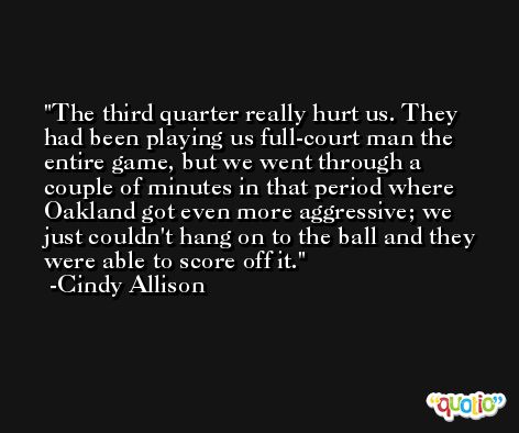 The third quarter really hurt us. They had been playing us full-court man the entire game, but we went through a couple of minutes in that period where Oakland got even more aggressive; we just couldn't hang on to the ball and they were able to score off it. -Cindy Allison