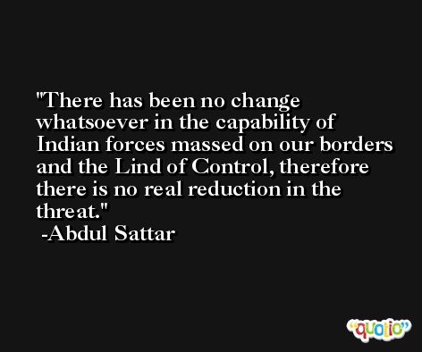 There has been no change whatsoever in the capability of Indian forces massed on our borders and the Lind of Control, therefore there is no real reduction in the threat. -Abdul Sattar