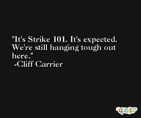 It's Strike 101. It's expected. We're still hanging tough out here. -Cliff Carrier