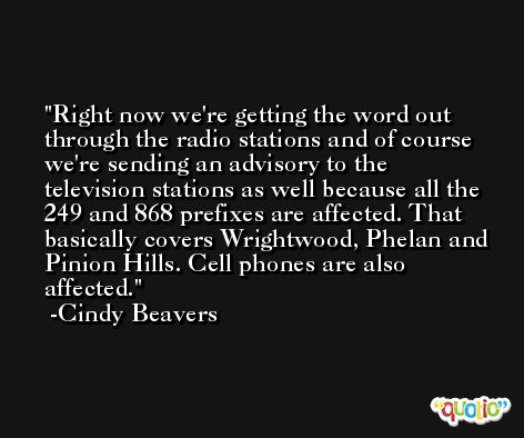 Right now we're getting the word out through the radio stations and of course we're sending an advisory to the television stations as well because all the 249 and 868 prefixes are affected. That basically covers Wrightwood, Phelan and Pinion Hills. Cell phones are also affected. -Cindy Beavers