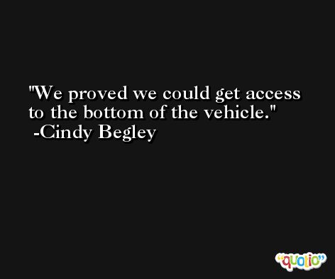 We proved we could get access to the bottom of the vehicle. -Cindy Begley