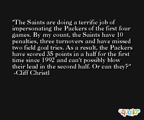 The Saints are doing a terrific job of impersonating the Packers of the first four games. By my count, the Saints have 10 penalties, three turnovers and have missed two field goal tries. As a result, the Packers have scored 35 points in a half for the first time since 1992 and can't possibly blow their lead in the second half. Or can they? -Cliff Christl