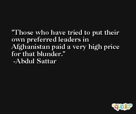 Those who have tried to put their own preferred leaders in Afghanistan paid a very high price for that blunder. -Abdul Sattar